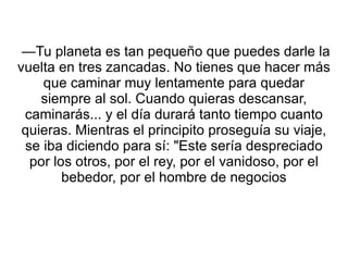 —Tu planeta es tan pequeño que puedes darle la vuelta en tres zancadas. No tienes que hacer más que caminar muy lentamente para quedar siempre al sol. Cuando quieras descansar, caminarás... y el día durará tanto tiempo cuanto quieras. Mientras el principito proseguía su viaje, se iba diciendo para sí: "Este sería despreciado por los otros, por el rey, por el vanidoso, por el bebedor, por el hombre de negocios 