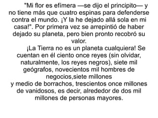 "Mi flor es efímera —se dijo el principito— y no tiene más que cuatro espinas para defenderse contra el mundo. ¡Y la he dejado allá sola en mi casa!". Por primera vez se arrepintió de haber dejado su planeta, pero bien pronto recobró su valor. ¡La Tierra no es un planeta cualquiera! Se cuentan en él ciento once reyes (sin olvidar, naturalmente, los reyes negros), siete mil geógrafos, novecientos mil hombres de negocios,siete millones y medio de borrachos, trescientos once millones de vanidosos, es decir, alrededor de dos mil millones de personas mayores. 