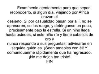 Examínenlo atentamente para que sepan reconocerlo, si algún día, viajando por África cruzan el desierto. Si por casualidad pasan por allí, no se apresuren, se los ruego, y deténganse un poco, precisamente bajo la estrella. Si un niño llega hasta ustedes, si este niño ríe y tiene cabellos de oro y nunca responde a sus preguntas, adivinarán en seguida quién es. ¡Sean amables con él! Y comuníquenme rápidamente que ha regresado. ¡No me dejen tan triste! FIN 