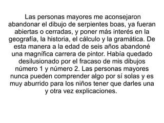 Las personas mayores me aconsejaron abandonar el dibujo de serpientes boas, ya fueran abiertas o cerradas, y poner más interés en la geografía, la historia, el cálculo y la gramática. De esta manera a la edad de seis años abandoné una magnífica carrera de pintor. Había quedado desilusionado por el fracaso de mis dibujos número 1 y número 2. Las personas mayores nunca pueden comprender algo por sí solas y es muy aburrido para los niños tener que darles una y otra vez explicaciones.  