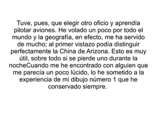 Tuve, pues, que elegir otro oficio y aprendía pilotar aviones. He volado un poco por todo el mundo y la geografía, en efecto, me ha servido de mucho; al primer vistazo podía distinguir perfectamente la China de Arizona. Esto es muy útil, sobre todo si se pierde uno durante la nocheCuando me he encontrado con alguien que me parecía un poco lúcido, lo he sometido a la experiencia de mi dibujo número 1 que he conservado siempre.  
