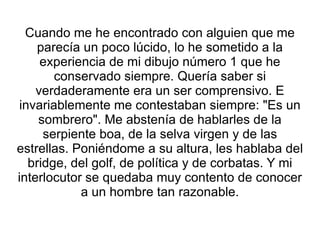 Cuando me he encontrado con alguien que me parecía un poco lúcido, lo he sometido a la experiencia de mi dibujo número 1 que he conservado siempre. Quería saber si verdaderamente era un ser comprensivo. E invariablemente me contestaban siempre: "Es un sombrero". Me abstenía de hablarles de la serpiente boa, de la selva virgen y de las estrellas. Poniéndome a su altura, les hablaba del bridge, del golf, de política y de corbatas. Y mi interlocutor se quedaba muy contento de conocer a un hombre tan razonable. 