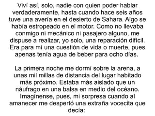 Viví así, solo, nadie con quien poder hablar verdaderamente, hasta cuando hace seis años tuve una avería en el desierto de Sahara. Algo se había estropeado en el motor. Como no llevaba conmigo ni mecánico ni pasajero alguno, me dispuse a realizar, yo solo, una reparación difícil. Era para mí una cuestión de vida o muerte, pues apenas tenía agua de beber para ocho días.  La primera noche me dormí sobre la arena, a unas mil millas de distancia del lugar habitado más próximo. Estaba más aislado que un náufrago en una balsa en medio del océano. Imagínense, pues, mi sorpresa cuando al amanecer me despertó una extraña vocecita que decía:  