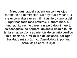 Miré, pues, aquella aparición con los ojos redondos de admiración. No hay que olvidar que me encontraba a unas mil millas de distancia del lugar habitado más próximo. Y ahora bien, el muchachito no me parecía ni perdido, ni muerto de cansancio, de hambre, de sed o de miedo. No tenía en absoluto la apariencia de un niño perdido en el desierto, a mil millas de distancia del lugar habitado más próximo. Cuando logré, por fin, articular palabra, le dije: 