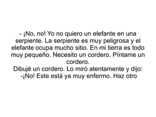 - ¡No, no! Yo no quiero un elefante en una serpiente. La serpiente es muy peligrosa y el elefante ocupa mucho sitio. En mi tierra es todo muy pequeño. Necesito un cordero. Píntame un cordero. Dibujé un cordero. Lo miró atentamente y dijo: -¡No! Este está ya muy enfermo. Haz otro 