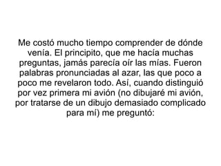 Me costó mucho tiempo comprender de dónde venía. El principito, que me hacía muchas preguntas, jamás parecía oír las mías. Fueron palabras pronunciadas al azar, las que poco a poco me revelaron todo. Así, cuando distinguió por vez primera mi avión (no dibujaré mi avión, por tratarse de un dibujo demasiado complicado para mí) me preguntó: 
