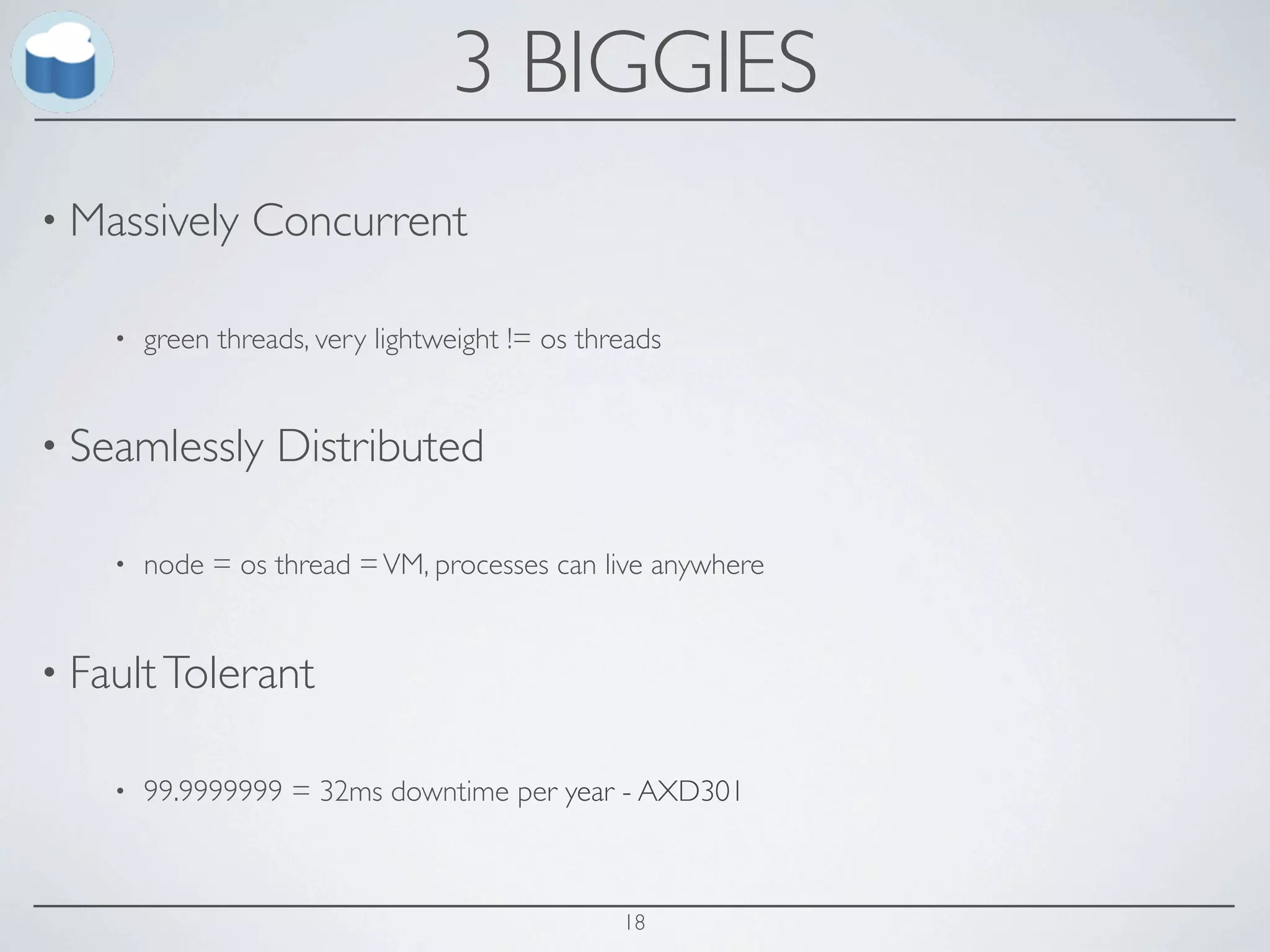 3 BIGGIES
• Massively      Concurrent

    •   green threads, very lightweight != os threads


• Seamlessly       Distributed

    •   node = os thread = VM, processes can live anywhere


• Fault Tolerant

    •   99.9999999 = 32ms downtime per year - AXD301



                                                 18
 