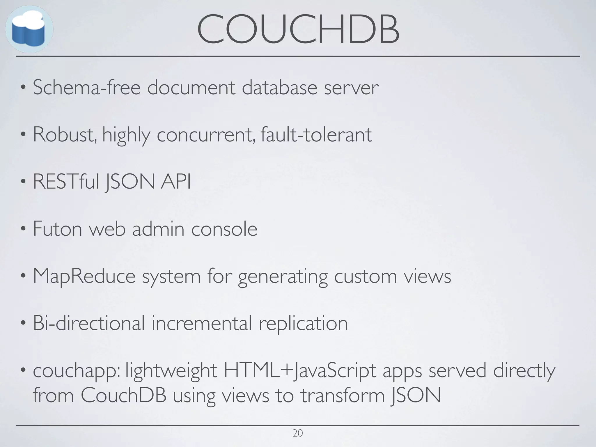 COUCHDB
• Schema-free      document database server

• Robust, highly   concurrent, fault-tolerant

• RESTful   JSON API

• Futon   web admin console

• MapReduce     system for generating custom views

• Bi-directional   incremental replication

• couchapp: lightweight
                    HTML+JavaScript apps served directly
 from CouchDB using views to transform JSON
                                   20
 