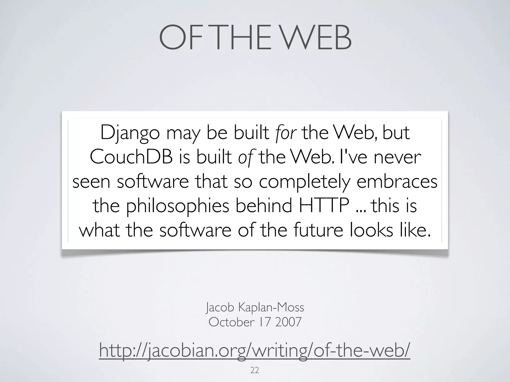 OF THE WEB

   Django may be built for the Web, but
  CouchDB is built of the Web. I've never
seen software that so completely embraces
  the philosophies behind HTTP ... this is
 what the software of the future looks like.


                Jacob Kaplan-Moss
                 October 17 2007

   http://jacobian.org/writing/of-the-web/
                       22
 