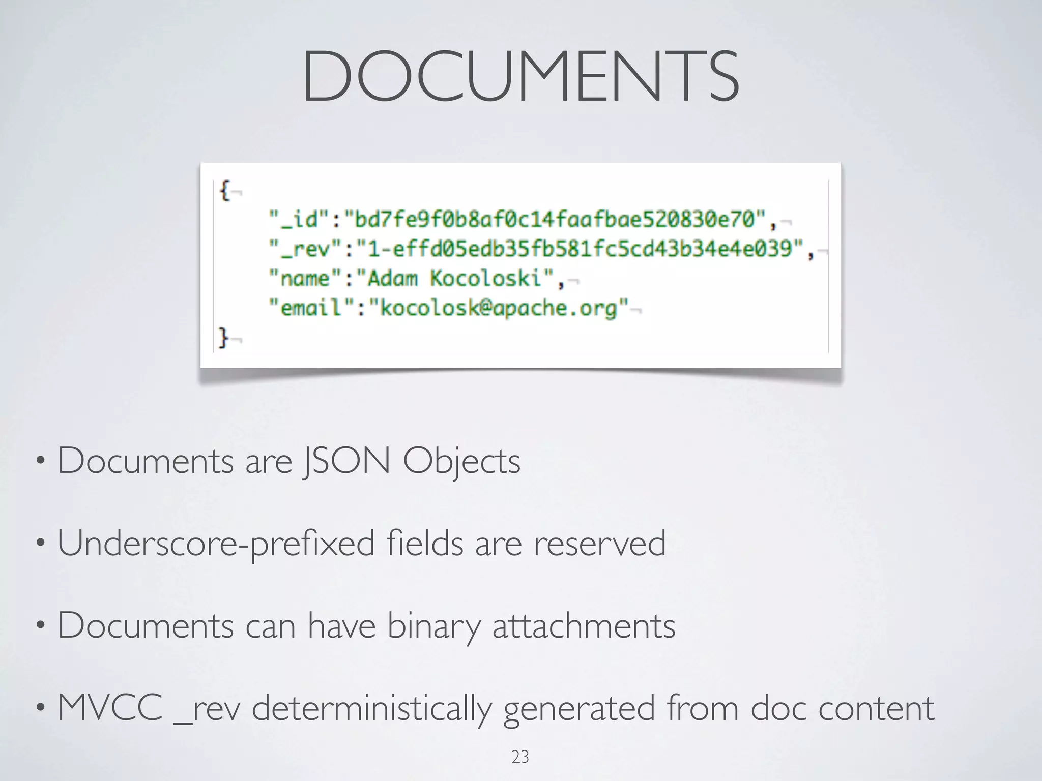 DOCUMENTS




• Documents   are JSON Objects

• Underscore-preﬁxed   ﬁelds are reserved

• Documents   can have binary attachments

• MVCC   _rev deterministically generated from doc content
                               23
 