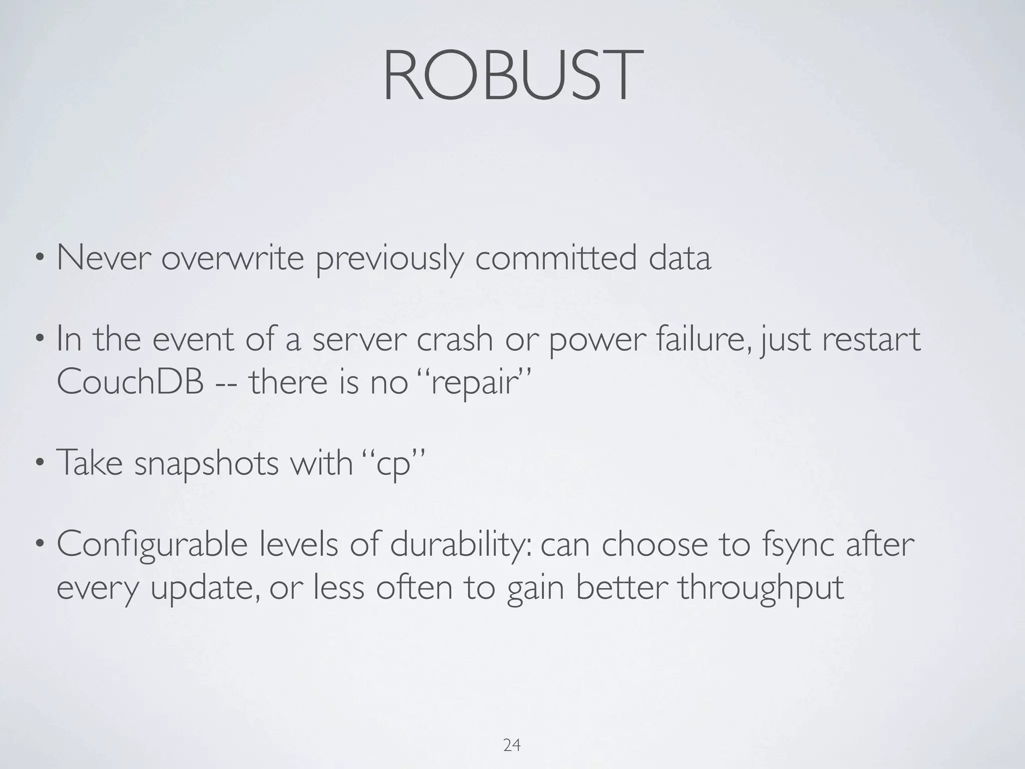ROBUST

• Never   overwrite previously committed data

• In
   the event of a server crash or power failure, just restart
 CouchDB -- there is no “repair”

• Take   snapshots with “cp”

• Conﬁgurable levels of durability: can choose to fsync after
 every update, or less often to gain better throughput



                                24
 
