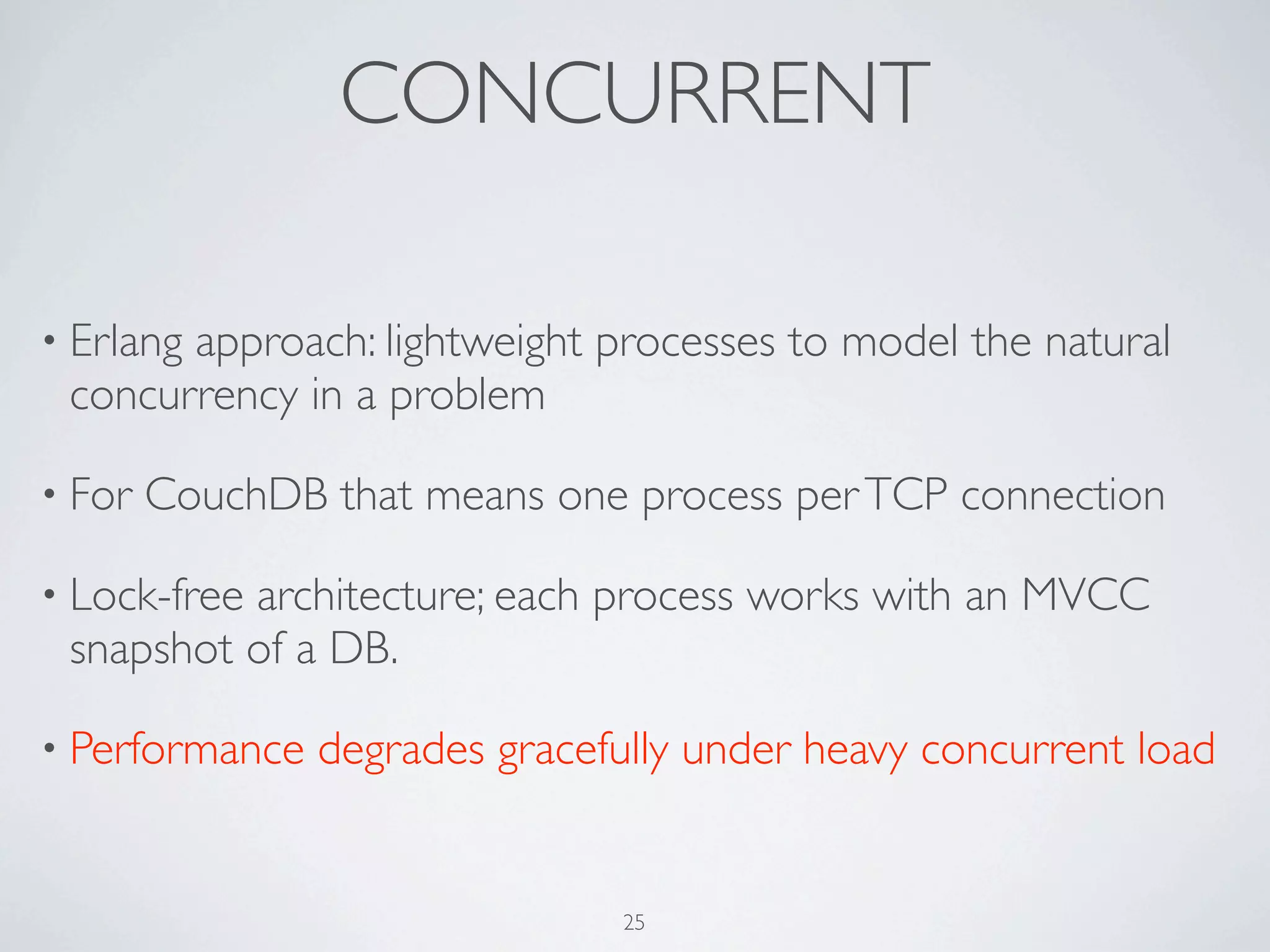 CONCURRENT

• Erlang
       approach: lightweight processes to model the natural
 concurrency in a problem

• For   CouchDB that means one process per TCP connection

• Lock-free
          architecture; each process works with an MVCC
 snapshot of a DB.

• Performance   degrades gracefully under heavy concurrent load


                               25
 