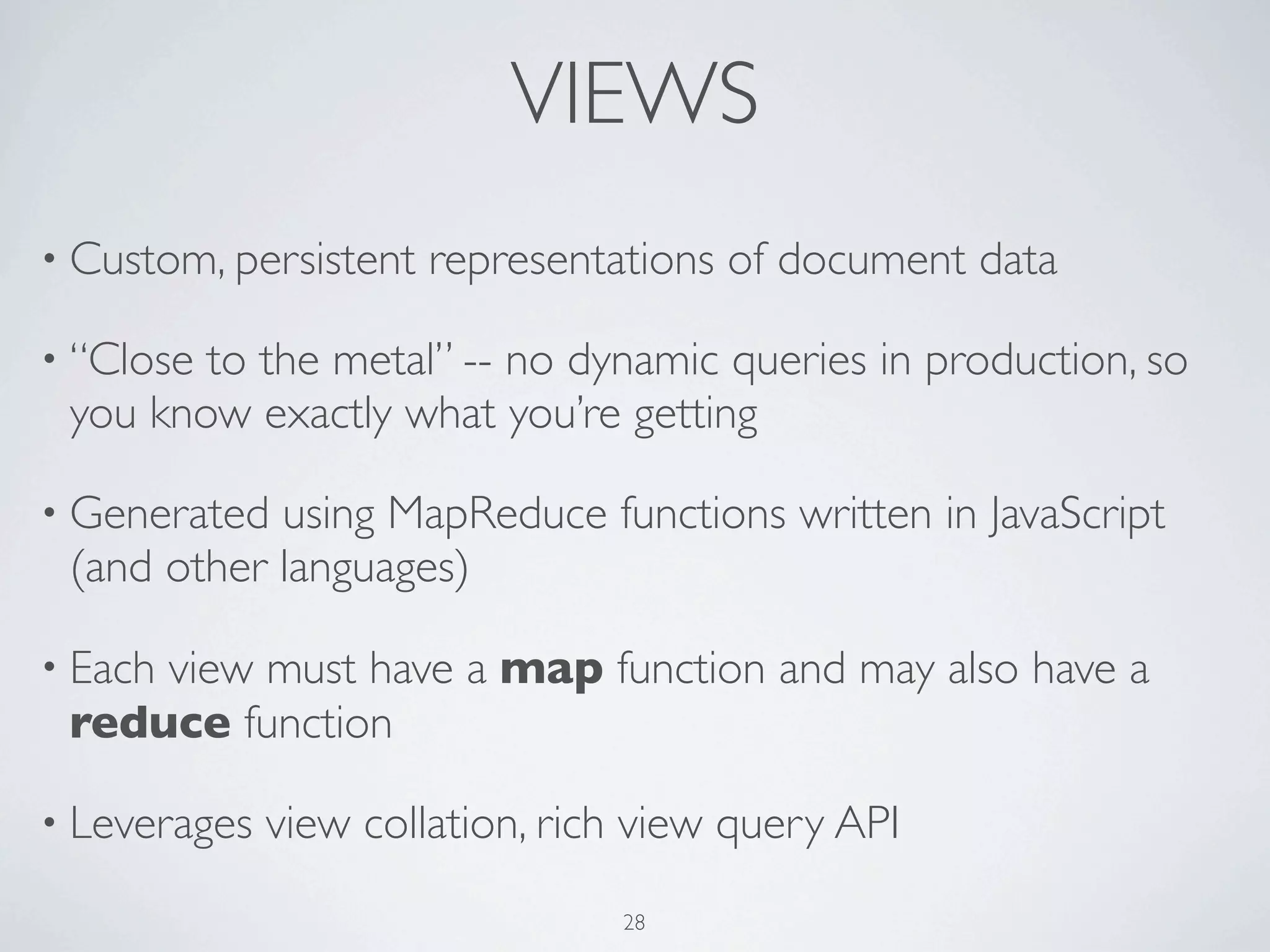 VIEWS
• Custom, persistent   representations of document data

• “Closeto the metal” -- no dynamic queries in production, so
 you know exactly what you’re getting

• Generated using MapReduce functions written in JavaScript
 (and other languages)

     view must have a map function and may also have a
• Each
 reduce function

• Leverages   view collation, rich view query API
                                 28
 