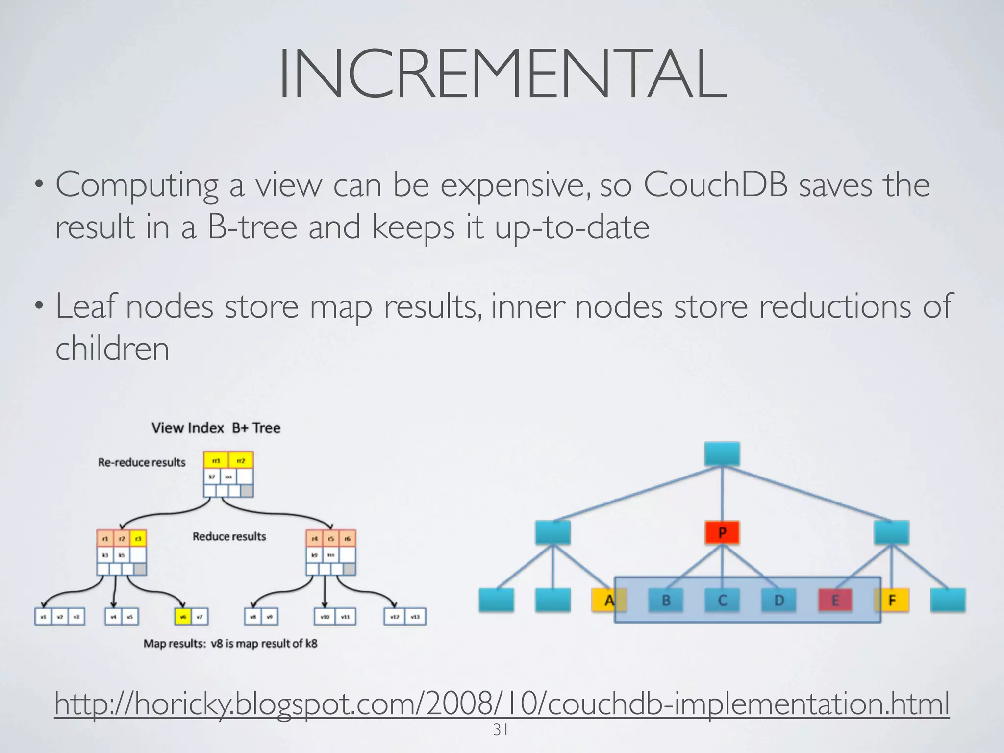 INCREMENTAL
• Computing   a view can be expensive, so CouchDB saves the
 result in a B-tree and keeps it up-to-date

• Leafnodes store map results, inner nodes store reductions of
 children




 http://horicky.blogspot.com/2008/10/couchdb-implementation.html
                               31
 