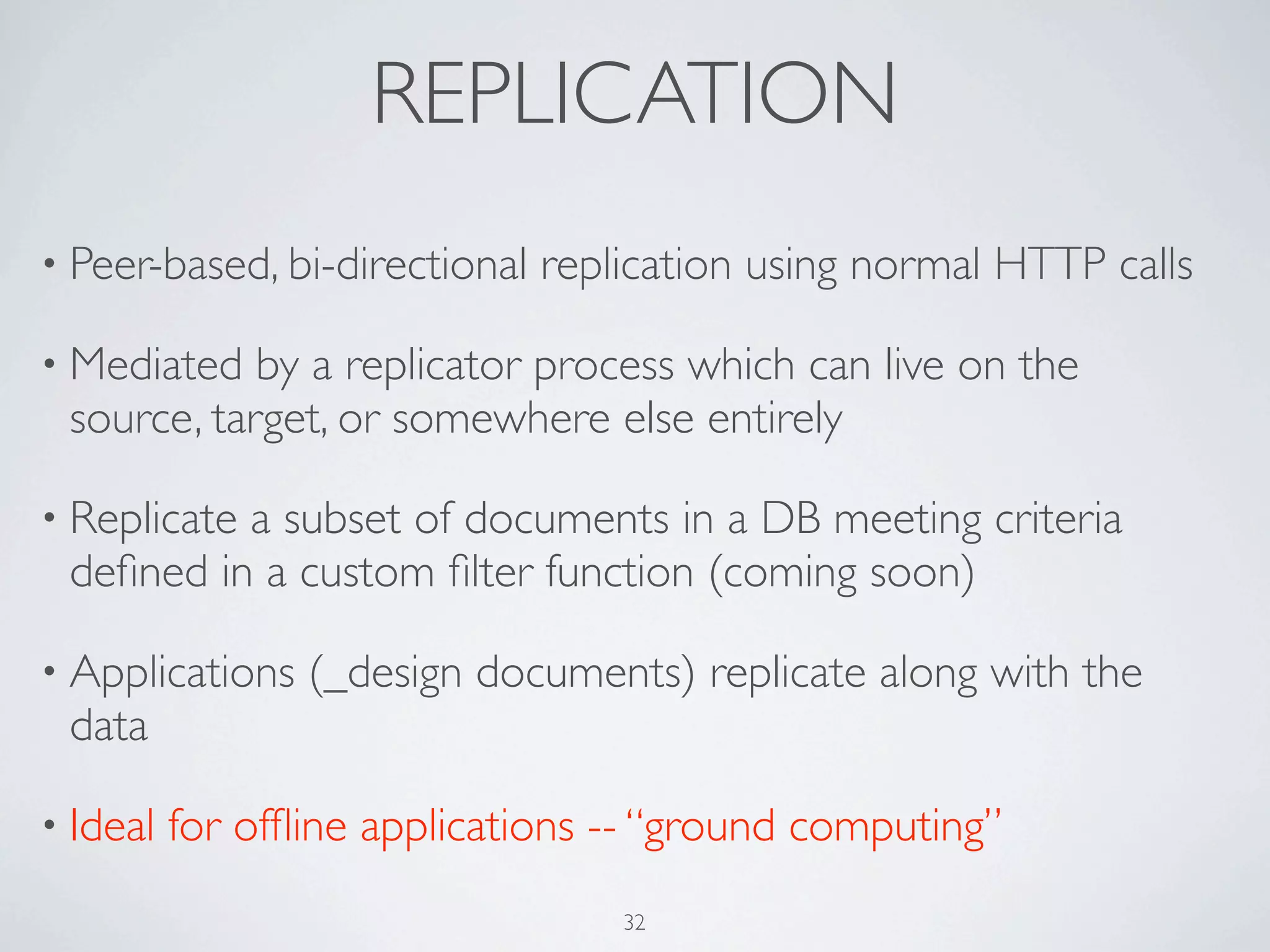 REPLICATION
• Peer-based, bi-directional   replication using normal HTTP calls

• Mediated  by a replicator process which can live on the
 source, target, or somewhere else entirely

• Replicate
          a subset of documents in a DB meeting criteria
 deﬁned in a custom ﬁlter function (coming soon)

• Applications   (_design documents) replicate along with the
 data

• Ideal   for ofﬂine applications -- “ground computing”
                                   32
 