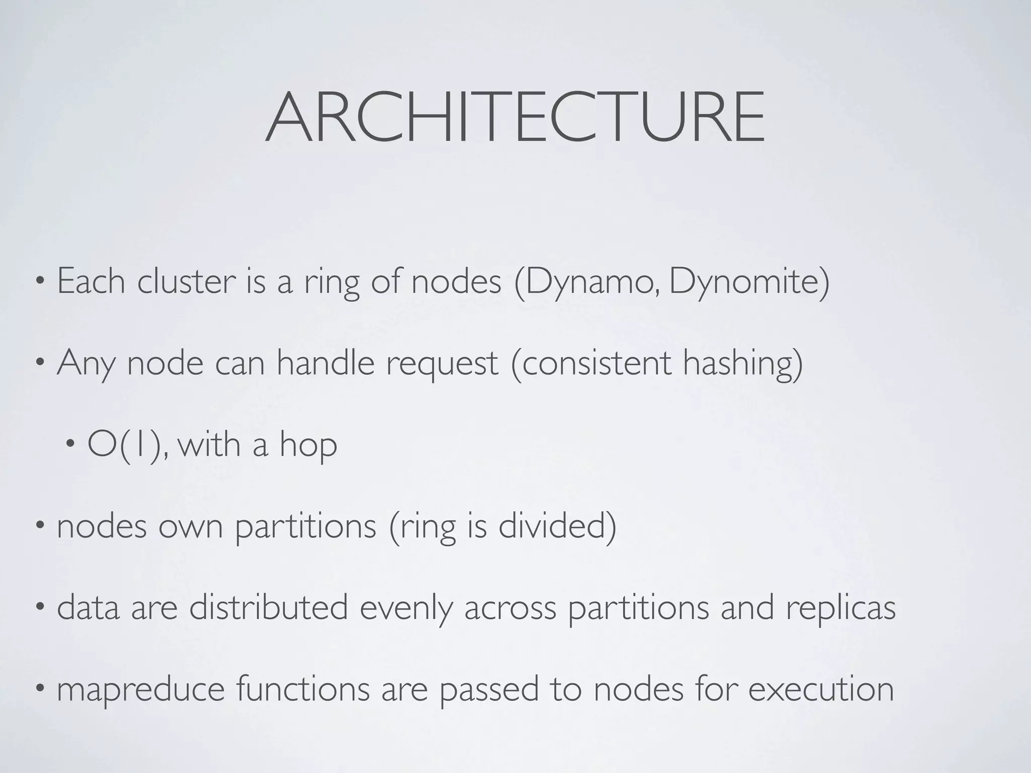 ARCHITECTURE

• Each   cluster is a ring of nodes (Dynamo, Dynomite)

• Any    node can handle request (consistent hashing)

  • O(1), with   a hop

• nodes    own partitions (ring is divided)

• data   are distributed evenly across partitions and replicas

• mapreduce     functions are passed to nodes for execution
 