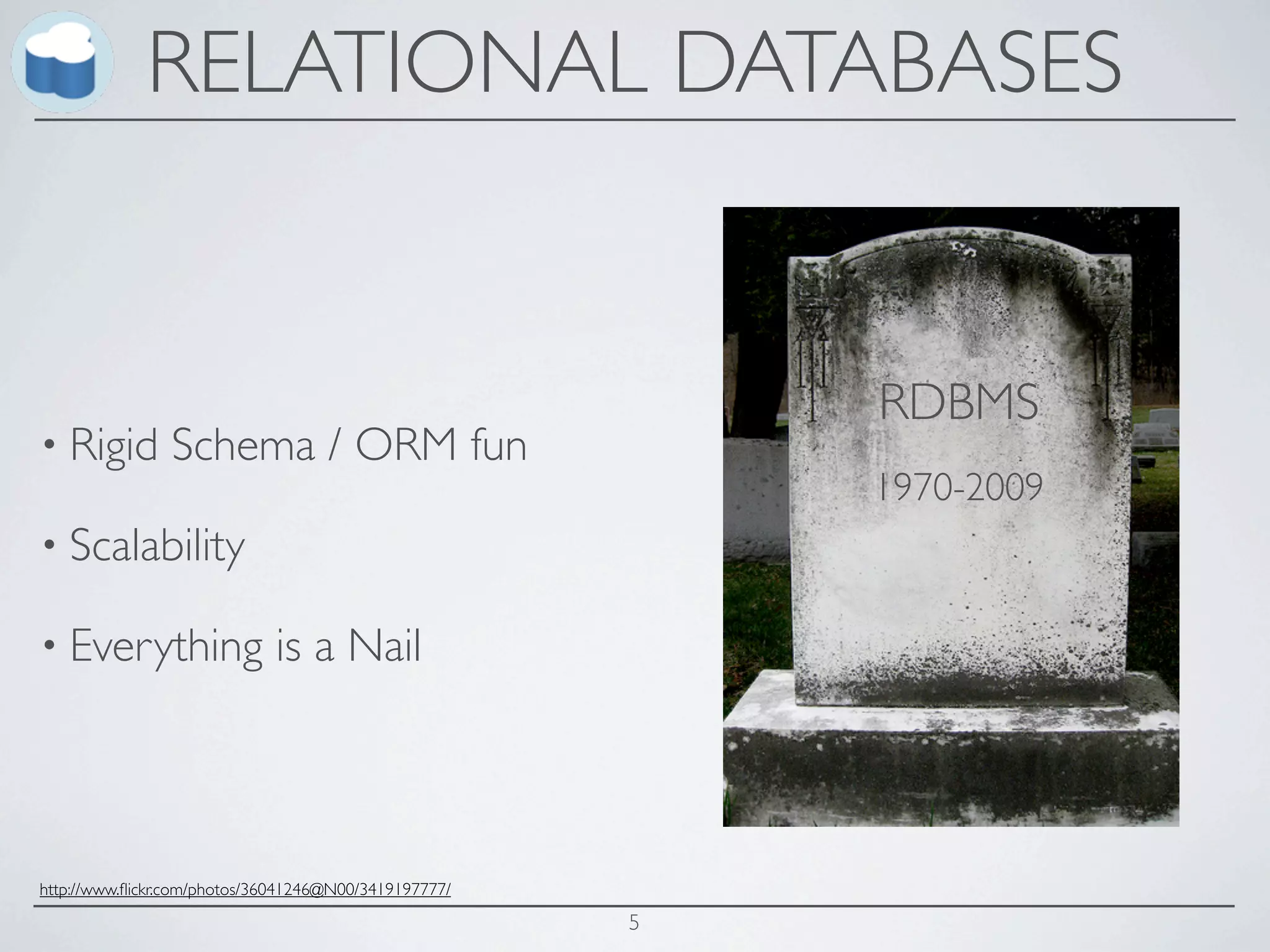 RELATIONAL DATABASES


                                                           RDBMS
• Rigid         Schema / ORM fun
                                                           1970-2009
• Scalability

• Everything                 is a Nail



http://www.ﬂickr.com/photos/36041246@N00/3419197777/

                                                       5
 