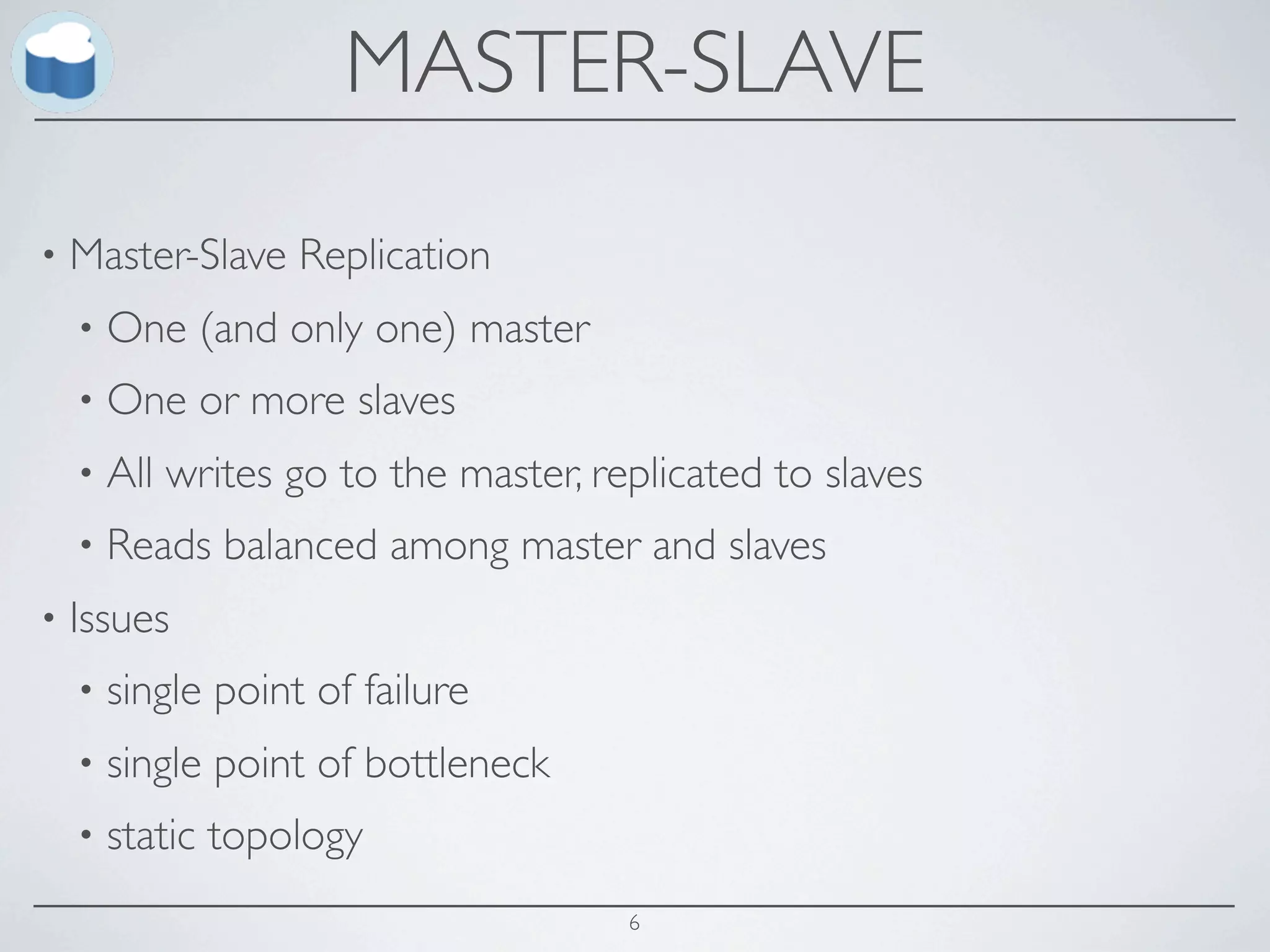 MASTER-SLAVE
•   Master-Slave Replication
    •   One (and only one) master
    •   One or more slaves
    •   All writes go to the master, replicated to slaves
    •   Reads balanced among master and slaves
•   Issues
    •   single point of failure
    •   single point of bottleneck
    •   static topology
                                       6
 