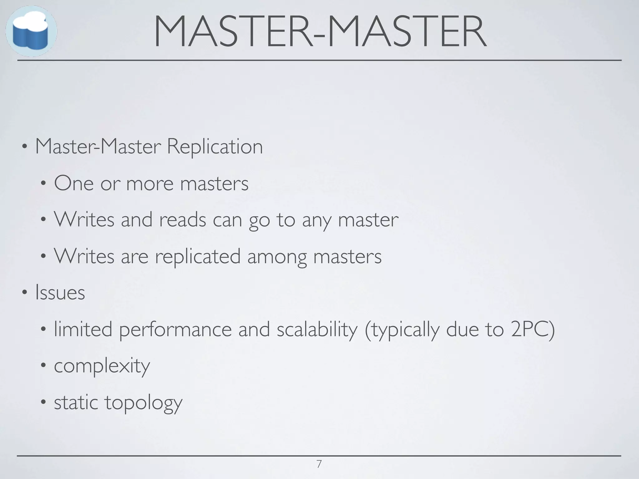 MASTER-MASTER

•   Master-Master Replication
    •   One or more masters
    •   Writes and reads can go to any master
    •   Writes are replicated among masters
•   Issues
    •   limited performance and scalability (typically due to 2PC)
    •   complexity
    •   static topology

                                      7
 