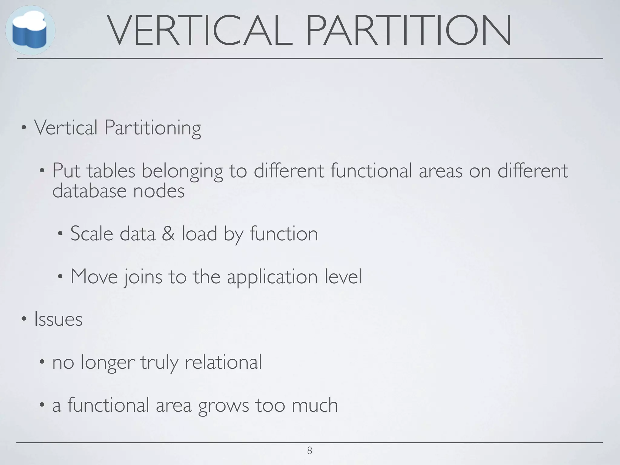 VERTICAL PARTITION

•   Vertical Partitioning
    •   Put tables belonging to different functional areas on different
        database nodes
        •   Scale data & load by function
        •   Move joins to the application level
•   Issues
    •   no longer truly relational
    •   a functional area grows too much
                                        8
 