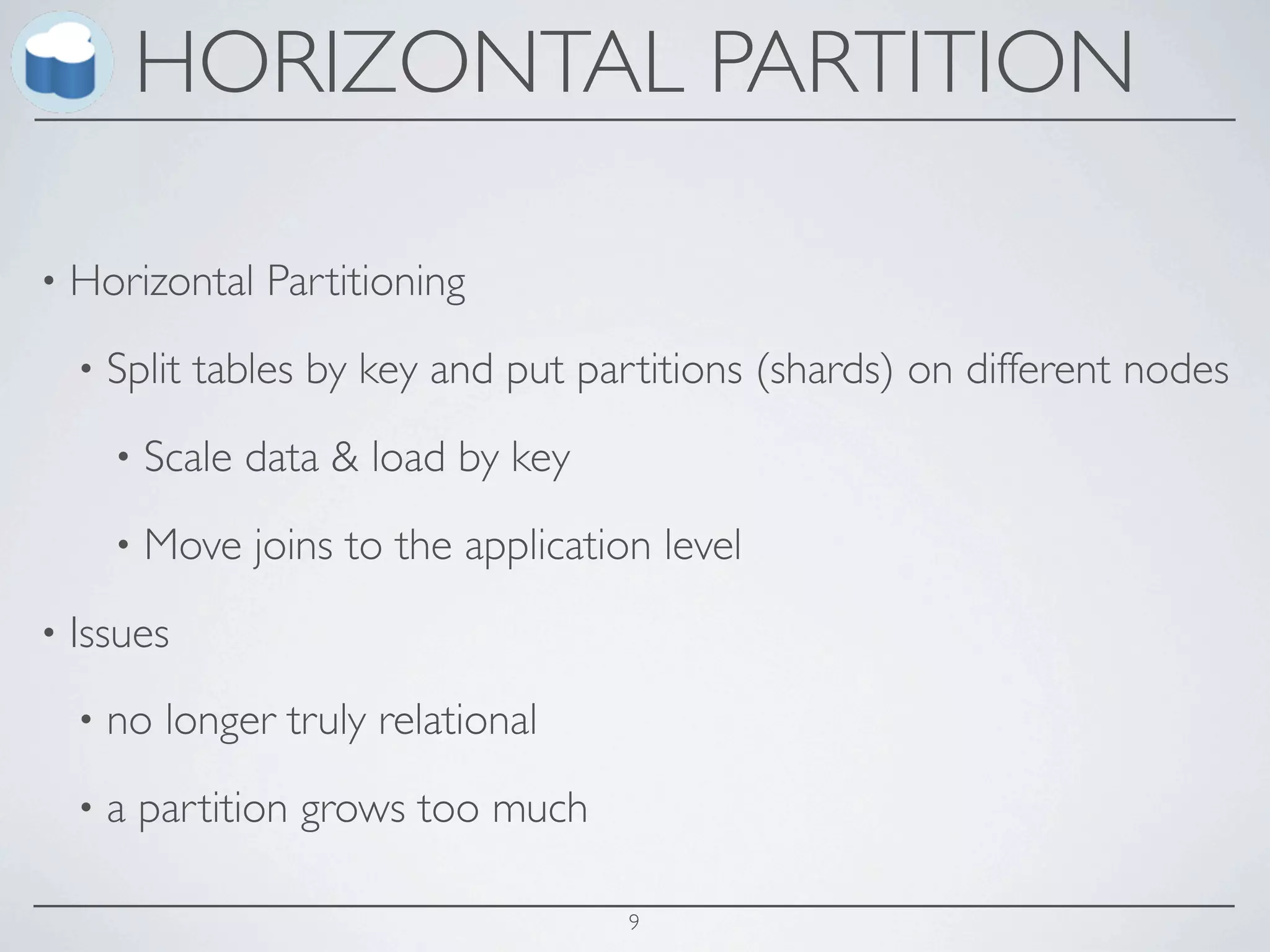 HORIZONTAL PARTITION

•   Horizontal Partitioning
    •   Split tables by key and put partitions (shards) on different nodes
        •   Scale data & load by key
        •   Move joins to the application level
•   Issues
    •   no longer truly relational
    •   a partition grows too much

                                        9
 