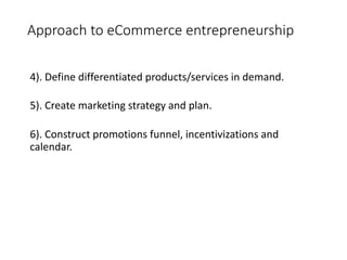 Approach to eCommerce entrepreneurship
4). Define differentiated products/services in demand.
5). Create marketing strategy and plan.
6). Construct promotions funnel, incentivizations and
calendar.
 