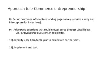 Approach to e-Commerce entrepreneurship
8). Set up customer info-capture landing page survey (require survey and
info-capture for incentives).
9). Ask survey questions that could crowdsource product upsell ideas.
9b.) Crowdsource questions in social sites.
10). Identify upsell products, plans and affiliate partnerships.
11). Implement and test.
 