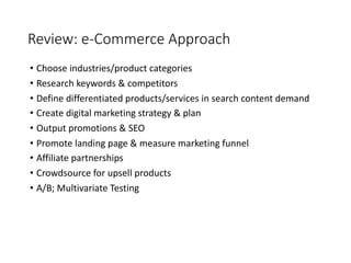 Review: e-Commerce Approach
• Choose industries/product categories
• Research keywords & competitors
• Define differentiated products/services in search content demand
• Create digital marketing strategy & plan
• Output promotions & SEO
• Promote landing page & measure marketing funnel
• Affiliate partnerships
• Crowdsource for upsell products
• A/B; Multivariate Testing
 