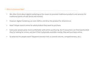 • When is eCommerce Right?
__________________________________________________________________________________________________________________________________________________________________________________
• We often think about digital marketing as the means to promote traditional products and services for
traditional points-of-sale (brick-and-mortar).
• However digital marketing can even define and drive the product for eCommerce.
• How? People search online for what product they want to purchase.
• Every year people grow more comfortable with online purchasing, but if consumers can find exactly what
they’re looking for online, and don’t find it physically available nearby, they will purchase online.
• So what do the people want? Keyword research tells us (search volume, competitiveness, etc.).
 