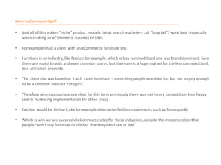 • When is eCommerce Right?
__________________________________________________________________________________________________________________________________________________________________________________
• And all of this makes “niche” product models (what search marketers call “long tail”) work best (especially
when starting an eCommerce business or site).
• For example I had a client with an eCommerce furniture site.
• Furniture is an industry, like fashion for example, which is less commoditized and less brand dominant. Sure
there are major brands and even common stores, but there are is a huge market for the less commoditized,
less utilitarian products.
• The client site was based on ‘rustic cabin furniture’ - something people searched for, but not largely enough
to be a common product ‘category.’
• Therefore when consumers searched for this term previously there was not heavy competition (nor heavy
search marketing implementation for other sites).
• Fashion would be similar (take for example alternative fashion movements such as Steampunk).
• Which is why we see successful eCommerce sites for these industries, despite the misconception that
people ‘won’t buy furniture or clothes that they can’t see or feel.’
 