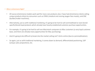 • When is eCommerce Right?
__________________________________________________________________________________________________________________________________________________________________________________
• Of course eCommerce models work well for more rare products also; I have had eCommerce clients selling
unique products direct-to-consumers such as CPAPs (medical and snoring oxygen face masks), and CNC
(builder/maker machines).
• Alternatively, just as with traditional marketing, it’s going to be hard to sell commoditized or even brand-
specific/brand-loyal products which already have heavily established customer purchase opportunities.
• For example, it’s going to be hard to sell non-Macintosh computers to Mac customers (a very loyal customer
base; and there are already many opportunities for Mac purchasing).
• And it’s going to be difficult to break into the market selling red T-shirts online (due to commoditization).
• So again, just as with traditional marketing, it comes down to demand, differentiated positioning, USP
(unique sales proposition), etc.
 