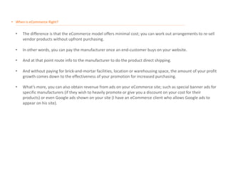 • When is eCommerce Right?
__________________________________________________________________________________________________________________________________________________________________________________
• The difference is that the eCommerce model offers minimal cost; you can work out arrangements to re-sell
vendor products without upfront purchasing.
• In other words, you can pay the manufacturer once an end-customer buys on your website.
• And at that point route info to the manufacturer to do the product direct shipping.
• And without paying for brick-and-mortar facilities, location or warehousing space, the amount of your profit
growth comes down to the effectiveness of your promotion for increased purchasing.
• What’s more, you can also obtain revenue from ads on your eCommerce site; such as special banner ads for
specific manufacturers (if they wish to heavily promote or give you a discount on your cost for their
products) or even Google ads shown on your site (I have an eCommerce client who allows Google ads to
appear on his site).
 