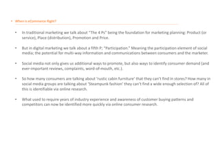 • When is eCommerce Right?
__________________________________________________________________________________________________________________________________________________________________________________
• In traditional marketing we talk about “The 4 Ps” being the foundation for marketing planning: Product (or
service), Place (distribution), Promotion and Price.
• But in digital marketing we talk about a fifth P; “Participation.” Meaning the participation element of social
media; the potential for multi-way information and communications between consumers and the marketer.
• Social media not only gives us additional ways to promote, but also ways to identify consumer demand (and
ever-important reviews, complaints, word-of-mouth, etc.).
• So how many consumers are talking about ‘rustic cabin furniture’ that they can’t find in stores? How many in
social media groups are talking about ‘Steampunk fashion’ they can’t find a wide enough selection of? All of
this is identifiable via online research.
• What used to require years of industry experience and awareness of customer buying patterns and
competitors can now be identified more quickly via online consumer research.
 