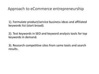 Approach to eCommerce entrepreneurship
1). Formulate product/service business ideas and affiliated
keywords list (start broad).
2). Test keywords in SEO and keyword analysis tools for top
keywords in demand.
3). Research competitive sites from same tools and search
results.
 