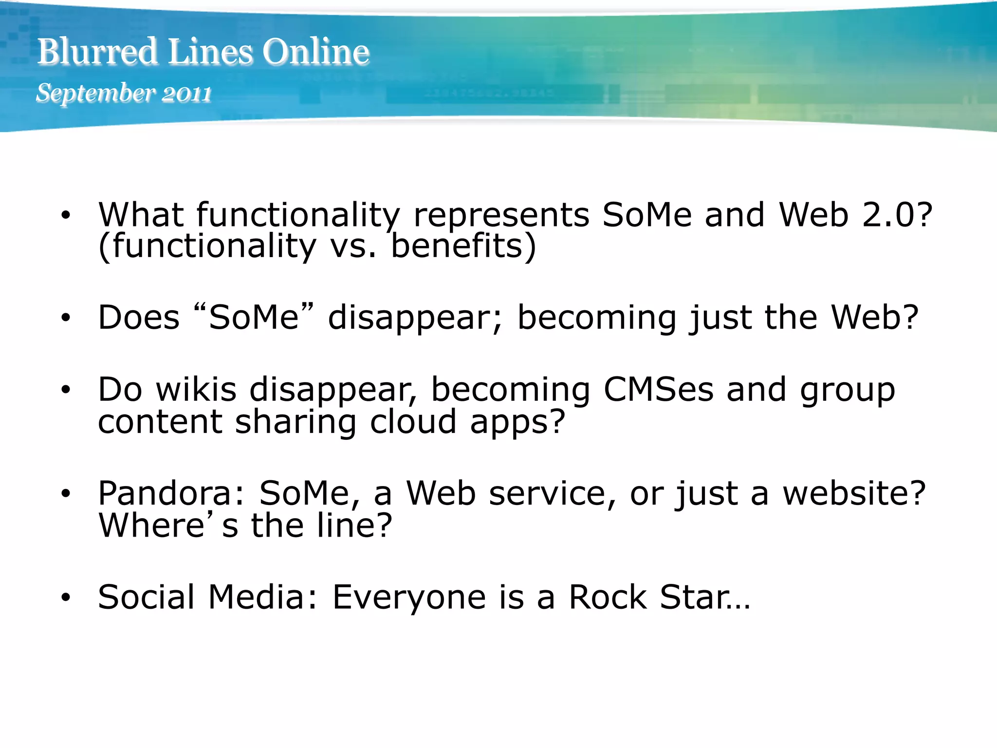 Blurred Lines Online
September 2011




 •  What functionality represents SoMe and Web 2.0?
    (functionality vs. benefits)

 •  Does SoMe disappear; becoming just the Web?

 •  Do wikis disappear, becoming CMSes and group
    content sharing cloud apps?

 •  Pandora: SoMe, a Web service, or just a website?
    Where s the line?

 •  Social Media: Everyone is a Rock Star…
 