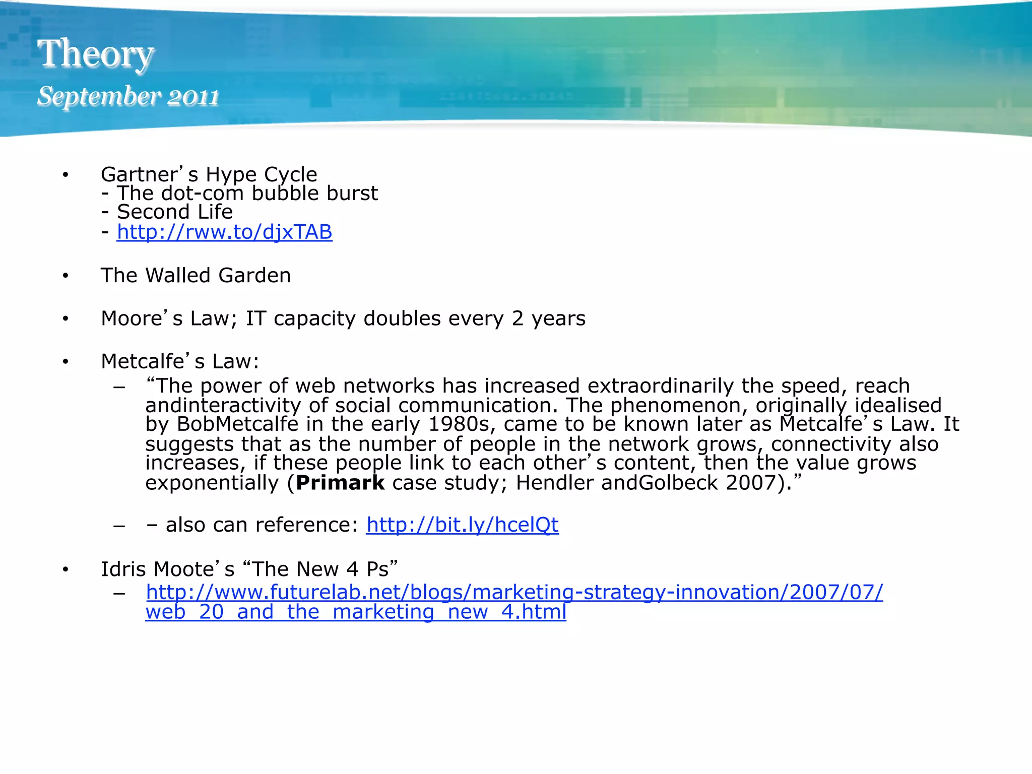 Theory
September 2011

 •    Gartner s Hype Cycle
      - The dot-com bubble burst
      - Second Life
      - http://rww.to/djxTAB

 •    The Walled Garden

 •    Moore s Law; IT capacity doubles every 2 years

 •    Metcalfe s Law:
       –  The power of web networks has increased extraordinarily the speed, reach
          andinteractivity of social communication. The phenomenon, originally idealised
          by BobMetcalfe in the early 1980s, came to be known later as Metcalfe s Law. It
          suggests that as the number of people in the network grows, connectivity also
          increases, if these people link to each other s content, then the value grows
          exponentially (Primark case study; Hendler andGolbeck 2007).

       –  – also can reference: http://bit.ly/hcelQt

 •    Idris Moote s The New 4 Ps
       –  http://www.futurelab.net/blogs/marketing-strategy-innovation/2007/07/
           web_20_and_the_marketing_new_4.html
 
