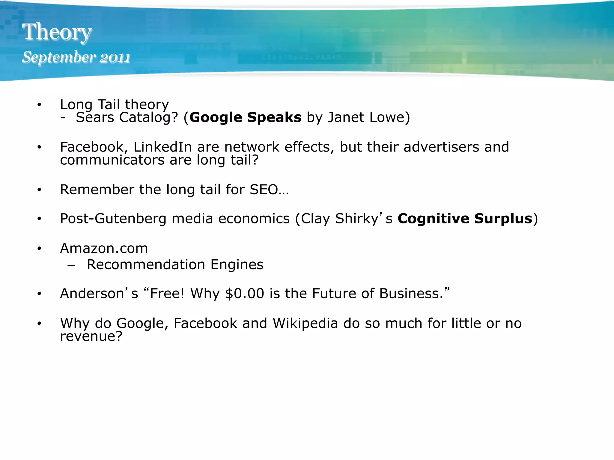 Theory
September 2011


 •    Long Tail theory
      - Sears Catalog? (Google Speaks by Janet Lowe)

 •    Facebook, LinkedIn are network effects, but their advertisers and
      communicators are long tail?

 •    Remember the long tail for SEO…

 •    Post-Gutenberg media economics (Clay Shirky s Cognitive Surplus)

 •    Amazon.com
       –  Recommendation Engines

 •    Anderson s Free! Why $0.00 is the Future of Business.

 •    Why do Google, Facebook and Wikipedia do so much for little or no
      revenue?
 