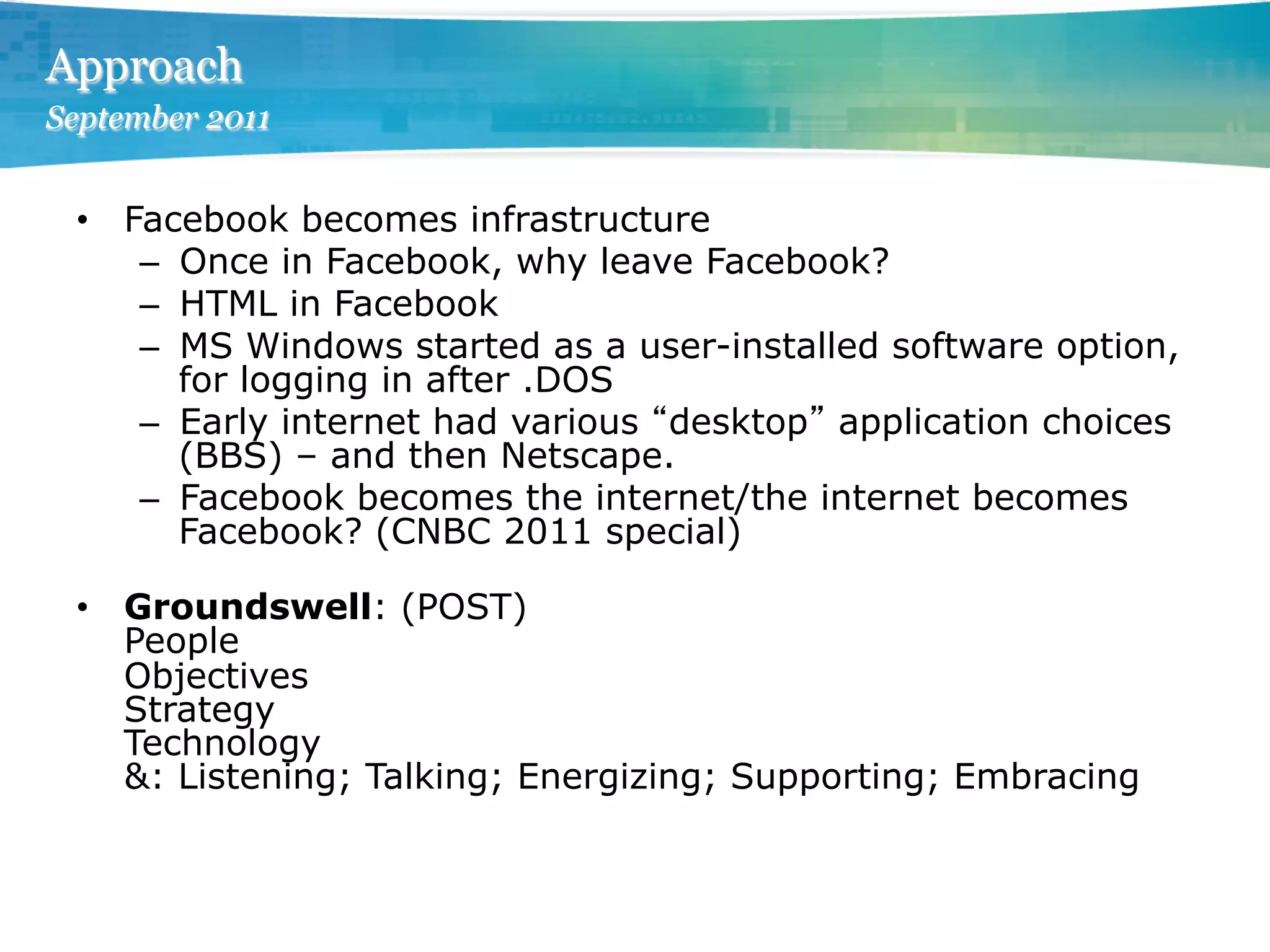 Approach
September 2011


 •  Facebook becomes infrastructure
     –  Once in Facebook, why leave Facebook?
     –  HTML in Facebook
     –  MS Windows started as a user-installed software option,
        for logging in after .DOS
     –  Early internet had various desktop application choices
        (BBS) – and then Netscape.
     –  Facebook becomes the internet/the internet becomes
        Facebook? (CNBC 2011 special)

 •  Groundswell: (POST)
    People
    Objectives
    Strategy
    Technology
    &: Listening; Talking; Energizing; Supporting; Embracing
 