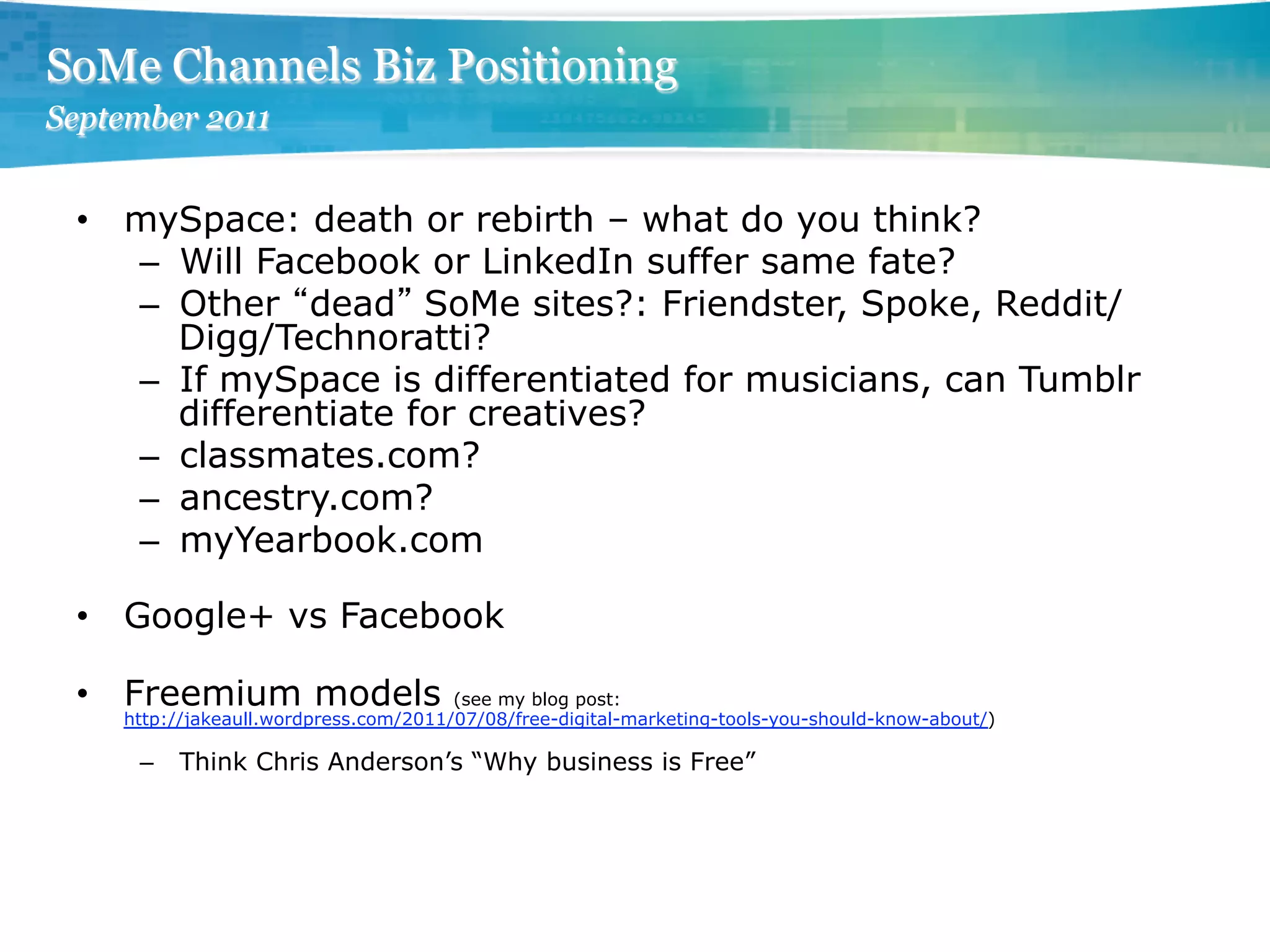 SoMe Channels Biz Positioning
September 2011


 •  mySpace: death or rebirth – what do you think?
    –  Will Facebook or LinkedIn suffer same fate?
    –  Other dead SoMe sites?: Friendster, Spoke, Reddit/
       Digg/Technoratti?
    –  If mySpace is differentiated for musicians, can Tumblr
       differentiate for creatives?
    –  classmates.com?
    –  ancestry.com?
    –  myYearbook.com

 •  Google+ vs Facebook

 •  Freemium models                    (see my blog post:
    http://jakeaull.wordpress.com/2011/07/08/free-digital-marketing-tools-you-should-know-about/)

     –  Think Chris Anderson’s “Why business is Free”
 