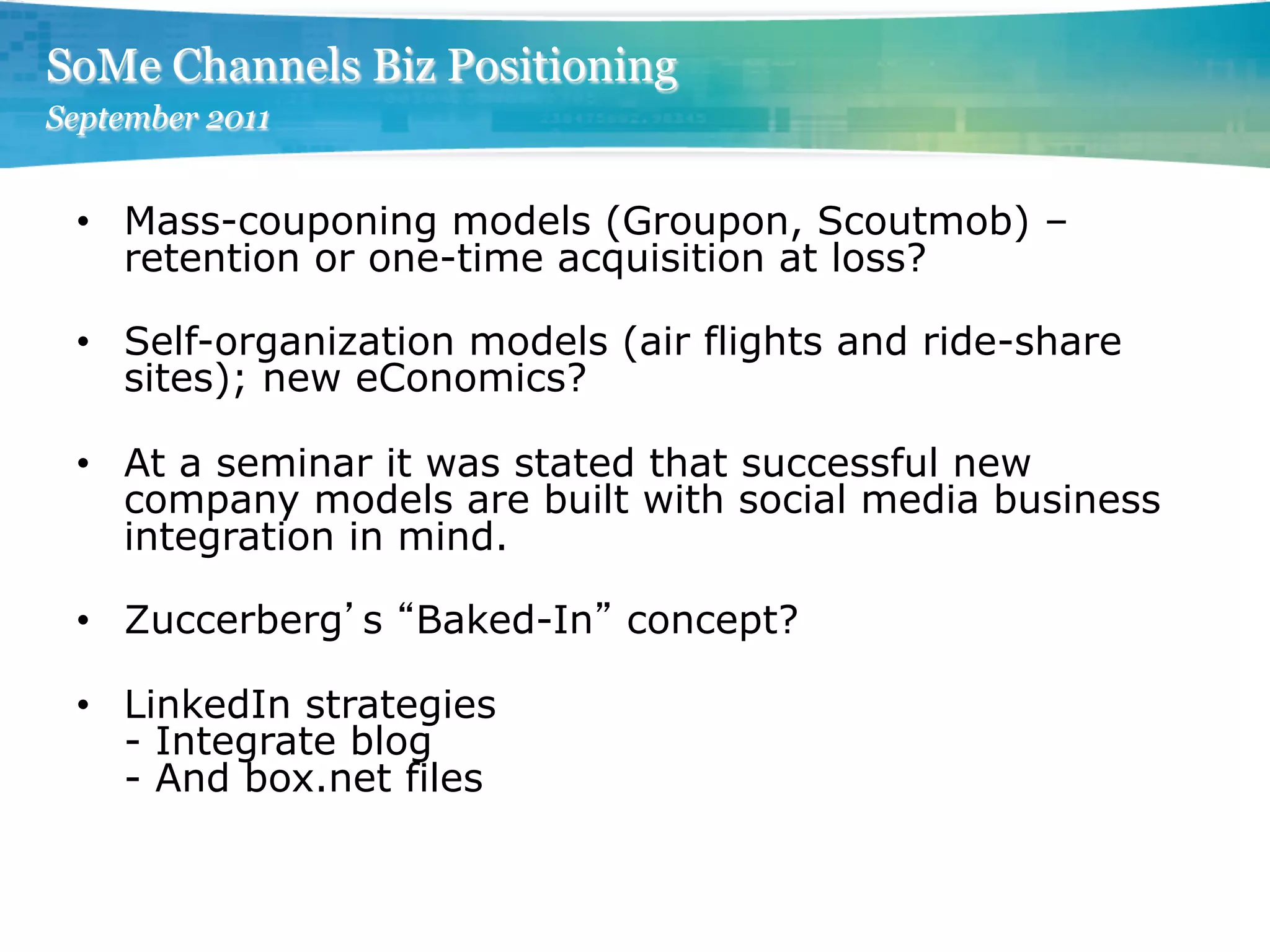 SoMe Channels Biz Positioning
September 2011


 •  Mass-couponing models (Groupon, Scoutmob) –
    retention or one-time acquisition at loss?

 •  Self-organization models (air flights and ride-share
    sites); new eConomics?

 •  At a seminar it was stated that successful new
    company models are built with social media business
    integration in mind.

 •  Zuccerberg s Baked-In concept?

 •  LinkedIn strategies
    - Integrate blog
    - And box.net files
 
