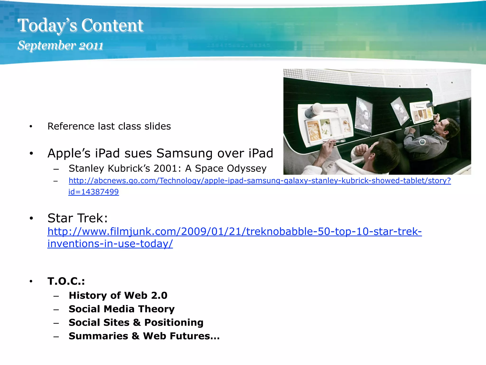 Today’s Content
September 2011




 •    Reference last class slides

 •    Apple’s iPad sues Samsung over iPad
       –  Stanley Kubrick’s 2001: A Space Odyssey
       –    http://abcnews.go.com/Technology/apple-ipad-samsung-galaxy-stanley-kubrick-showed-tablet/story?
            id=14387499


 •    Star Trek:
      http://www.filmjunk.com/2009/01/21/treknobabble-50-top-10-star-trek-
      inventions-in-use-today/


 •    T.O.C.:
       –    History of Web 2.0
       –    Social Media Theory
       –    Social Sites & Positioning
       –    Summaries & Web Futures…
 