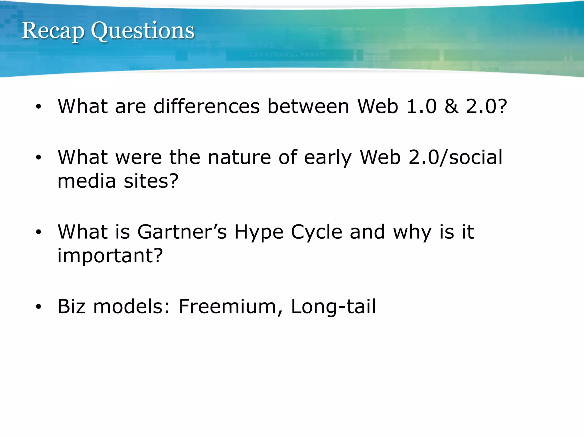 Recap Questions


 •  What are differences between Web 1.0 & 2.0?

 •  What were the nature of early Web 2.0/social
    media sites?

 •  What is Gartner’s Hype Cycle and why is it
    important?

 •  Biz models: Freemium, Long-tail
 