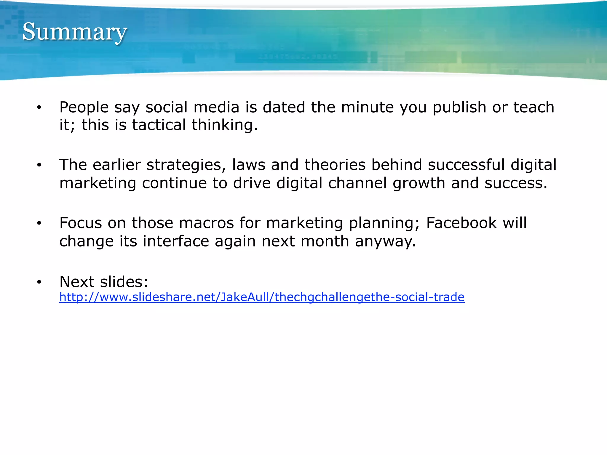 Summary

•    People say social media is dated the minute you publish or teach
     it; this is tactical thinking.

•    The earlier strategies, laws and theories behind successful digital
     marketing continue to drive digital channel growth and success.

•    Focus on those macros for marketing planning; Facebook will
     change its interface again next month anyway.

•    Next slides:
     http://www.slideshare.net/JakeAull/thechgchallengethe-social-trade
 