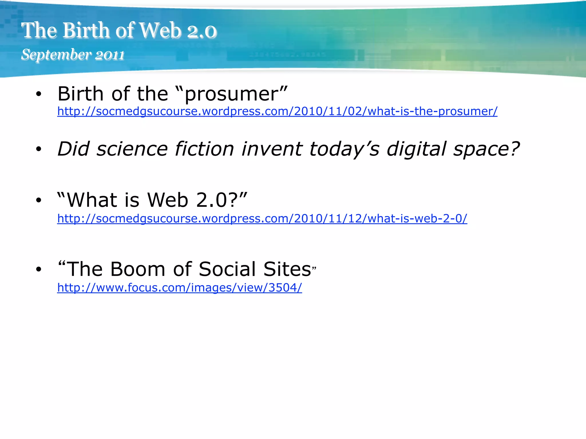 The Birth of Web 2.0
September 2011

 •  Birth of the “prosumer”
      http://socmedgsucourse.wordpress.com/2010/11/02/what-is-the-prosumer/


 •  Did science fiction invent today’s digital space?

 •  “What is Web 2.0?”
      http://socmedgsucourse.wordpress.com/2010/11/12/what-is-web-2-0/



 •     The Boom of Social Sites
      http://www.focus.com/images/view/3504/
 