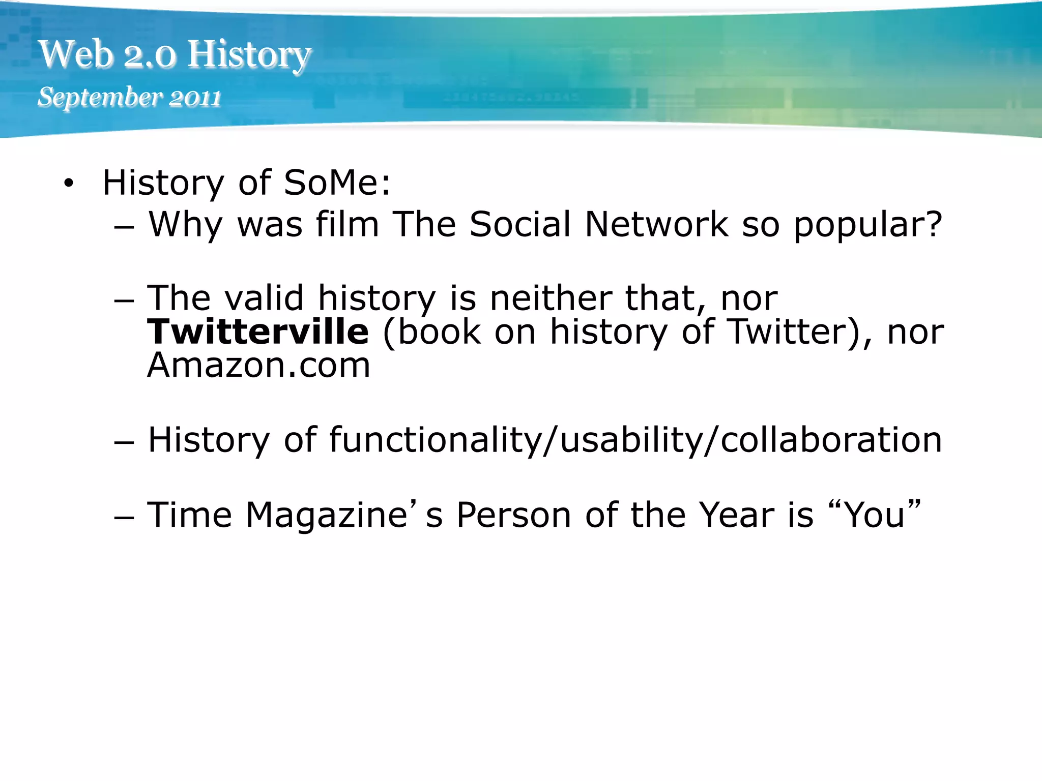 Web 2.0 History
September 2011


 •  History of SoMe:
    –  Why was film The Social Network so popular?

     –  The valid history is neither that, nor
        Twitterville (book on history of Twitter), nor
        Amazon.com

     –  History of functionality/usability/collaboration

     –  Time Magazine s Person of the Year is You
 
