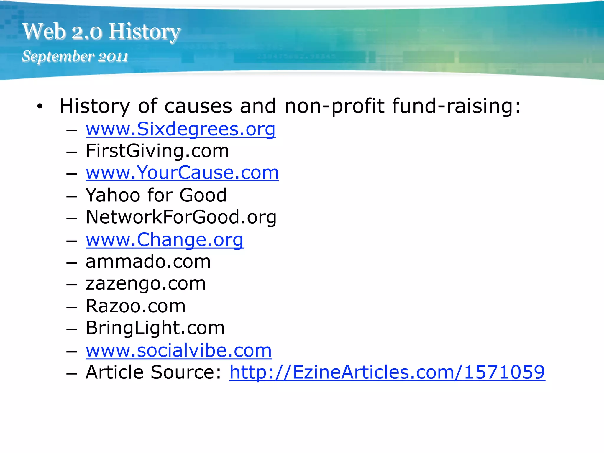 Web 2.0 History
September 2011


 •  History of causes and non-profit fund-raising:
     –    www.Sixdegrees.org
     –    FirstGiving.com
     –    www.YourCause.com
     –    Yahoo for Good
     –    NetworkForGood.org
     –    www.Change.org
     –    ammado.com
     –    zazengo.com
     –    Razoo.com
     –    BringLight.com
     –    www.socialvibe.com
     –    Article Source: http://EzineArticles.com/1571059
 