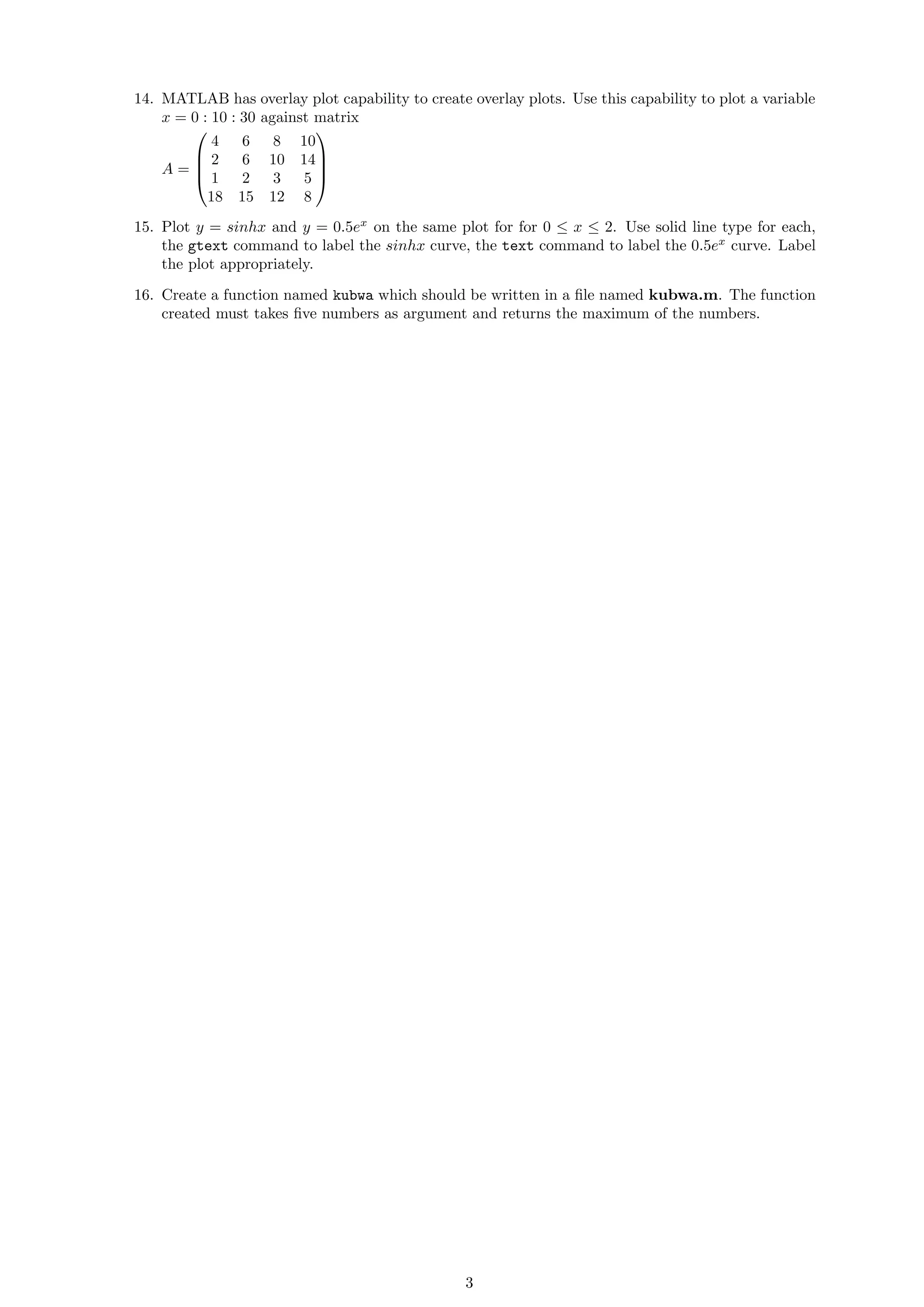 14. MATLAB has overlay plot capability to create overlay plots. Use this capability to plot a variable
x = 0 : 10 : 30 against matrix
A =




4 6 8 10
2 6 10 14
1 2 3 5
18 15 12 8




15. Plot y = sinhx and y = 0.5ex
on the same plot for for 0 ≤ x ≤ 2. Use solid line type for each,
the gtext command to label the sinhx curve, the text command to label the 0.5ex
curve. Label
the plot appropriately.
16. Create a function named kubwa which should be written in a ﬁle named kubwa.m. The function
created must takes ﬁve numbers as argument and returns the maximum of the numbers.
3
 