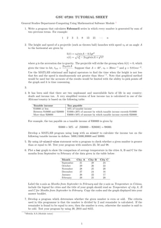 GSU 07201 TUTORIAL SHEET
General Studies Department-Computing Using Mathematical Software Module 1
1. Write a program that calculates Fabonacii series in which every number is generated by sum of
two previous terms. For example:
1 2 3 5 8 13 21 · · · n
2. The height and speed of a projectile (such as thrown ball) launches with speed v0 at an angle A
to the horizontal are given by
h(t) = v0tsinA − 0.5gt2
v(t) = v2
0 − 2v0gtsinA + g2t2
where g is the acceration due to gravity. The projectile will strike the groung when h(t) = 0, which
gives the time to hit, thit =
2v0sinA
g
. Suppose that A = 40◦
, v0 = 20ms−1
and g = 9.81ms−2
.
Use the MATLAB relational and logical operators to ﬁnd the time when the height is not less
that 6m and the speed is simultaneously not greater than 16ms−1
. Note that graphical method
would be used but the accurate of the results would be limited with the ability to pick points oﬀ
the graph and it is time consuming.
3.
4. It has been said that there are two unpleasant and unavoidable facts of life in any country;
death and income tax. A very simpliﬁed version of how income tax is calculated in one of the
Africans’country is based on the following table:
Taxable income Tax payable
$10000 or less 10% of taxable income
Between $10000 and $20000 $1000+20% of amount by which taxable income exceeds $10000
More than $20000 $3000+50% of amount by which taxable income exceeds $20000
For example, the tax payable on a taxable income of $30000 is given by
$3000 + 50% of ($30000 − $20000) = $8000.
Develop a MATLAB program using loop with an elseif to calculate the income tax on the
following taxable income in dollars: 5000,15000,30000 and 50000.
5. By using if-elseif-else statement write a program to check whether a given number is greater
than or equal to 50. Test your program with numbers 23, 50 and 98.
6. Plot a bar graph to show the comparison of average temperature in the cities A, B and C for the
months from September to February of the data given in the table below:
Month City A City B City C
September 31 28 24
October 29 26 22
November 28 25 20
December 27 24 16
January 26 22 17
February 29 25 20
Label the x-axis as Months from September to February and the y-axis as Temperature in Celsius,
include the legend for cities and the title of your graph should read as Temperature of city A, B
and C for Months from September to February. Copy the codes and the graph displayed into your
answer booklet.
7. Develop a program which determines whether the given number is even or odd. The criteria
used in this programme is that the number is divided by 2 and remainder is calculated. If the
remainder is found to be equal to zero, then the number is even, otherwise the number is said to
be odd. Test your program by using 39, 2910 and 8455.
1Mbitila A.S.(Module tutor)
1
 