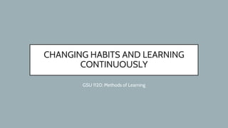 CHANGING HABITS AND LEARNING
CONTINUOUSLY
GSU 1120: Methods of Learning
 