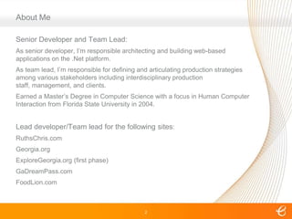 2About MeSenior Developer and Team Lead:As senior developer, I’m responsible architecting and building web-based applications on the .Net platform.As team lead, I’m responsible for defining and articulating production strategies among various stakeholders including interdisciplinary production staff, management, and clients.Earned a Master’s Degree in Computer Science with a focus in Human Computer Interaction from Florida State University in 2004.Lead developer/Team lead for the following sites:RuthsChris.comGeorgia.orgExploreGeorgia.org (first phase)GaDreamPass.comFoodLion.com